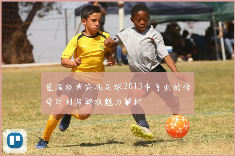 重温经典实况足球2013中亨利的传奇时刻与游戏魅力解析