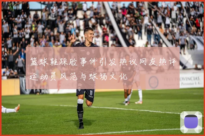 篮球鞋踩脸事件引发热议网友热评运动员风范与球场文化